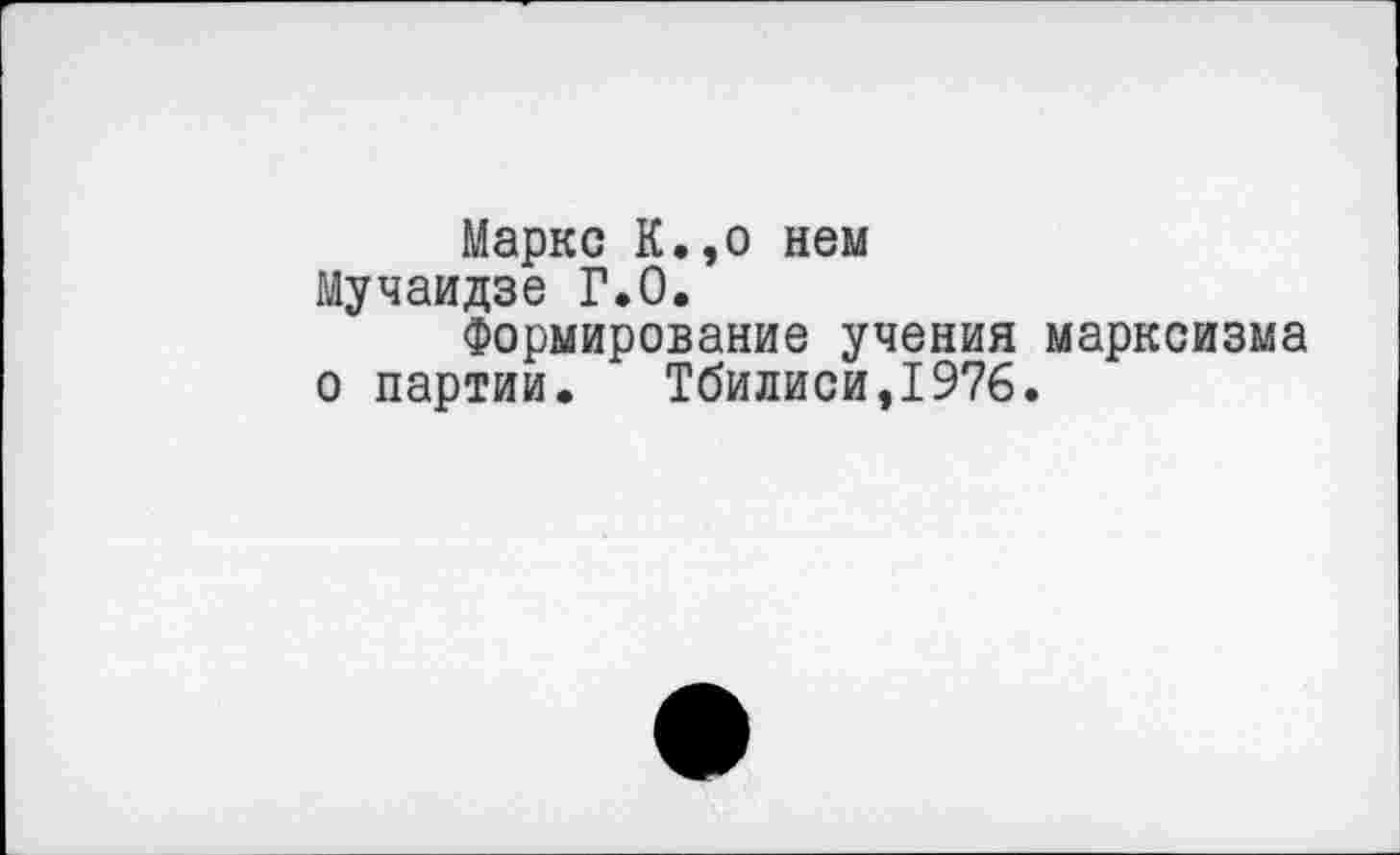 ﻿Маркс К.,о нем Мучаидзе Г.0.
Формирование учения марксизма о партии, Тбилиси,1976.